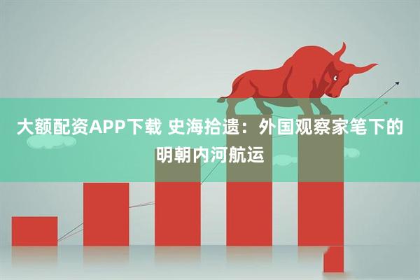 大额配资APP下载 史海拾遗：外国观察家笔下的明朝内河航运