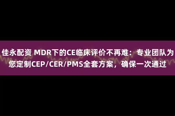 佳永配资 MDR下的CE临床评价不再难：专业团队为您定制CEP/CER/PMS全套方案，确保一次通过