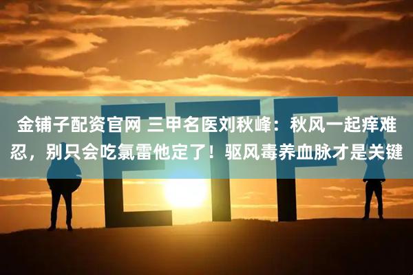 金铺子配资官网 三甲名医刘秋峰：秋风一起痒难忍，别只会吃氯雷他定了！驱风毒养血脉才是关键