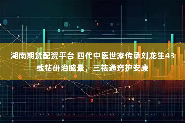 湖南期货配资平台 四代中医世家传承刘龙生43载钻研治眩晕，三祛通窍护安康
