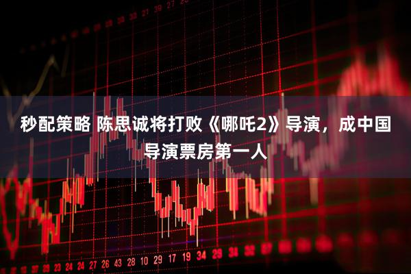 秒配策略 陈思诚将打败《哪吒2》导演，成中国导演票房第一人