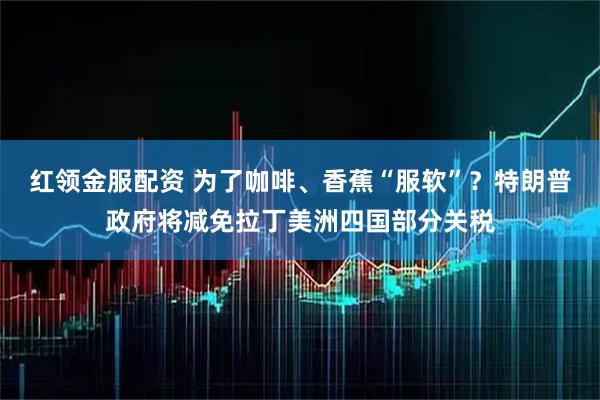 红领金服配资 为了咖啡、香蕉“服软”？特朗普政府将减免拉丁美洲四国部分关税