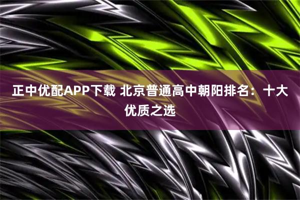 正中优配APP下载 北京普通高中朝阳排名：十大优质之选