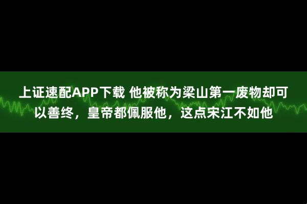 上证速配APP下载 他被称为梁山第一废物却可以善终，皇帝都佩服他，这点宋江不如他