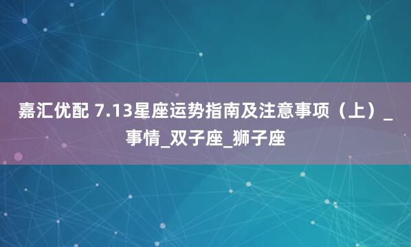 嘉汇优配 7.13星座运势指南及注意事项（上）_事情_双子座_狮子座