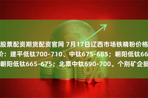 股票配资期货配资官网 7月17日辽西市场铁精粉价格稳。66%酸粉参考价：建平低钛700-710、中钛675-685；朝阳低钛665-675；北票中钛690-700。个别矿企挺价心态浓厚