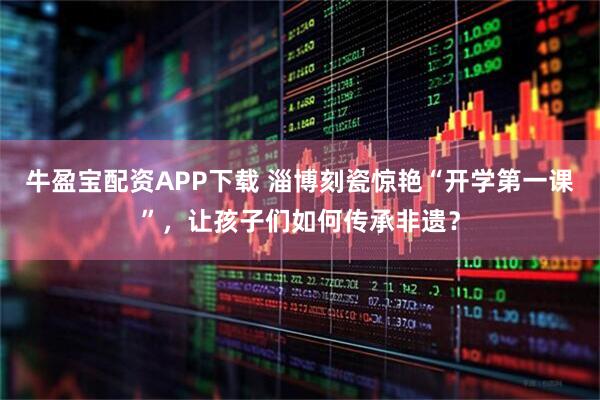 牛盈宝配资APP下载 淄博刻瓷惊艳“开学第一课”，让孩子们如何传承非遗？