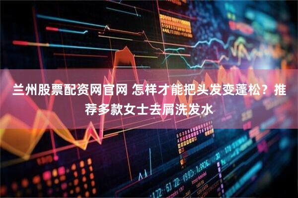 兰州股票配资网官网 怎样才能把头发变蓬松？推荐多款女士去屑洗发水
