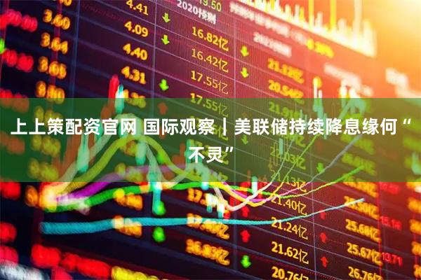 上上策配资官网 国际观察｜美联储持续降息缘何“不灵”